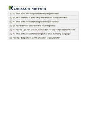 FAQ #4: What is our approval process for new expenditures?

FAQ #5: What do I need to do to set up a VPN remote access connection?

FAQ #6: What is the process for using my employee benefits?

FAQ #7: How to I create a new standard business process?

FAQ #8: How do I get new content published on our corporate website/intranet?

FAQ #9: What is the process for sending out an email marketing campaign?

FAQ #10: How do I perform an ROI calculation or cost/benefit?
 