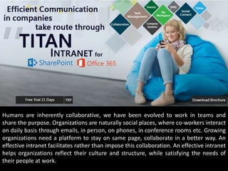 Humans are inherently collaborative, we have been evolved to work in teams and
share the purpose. Organizations are naturally social places, where co-workers interact
on daily basis through emails, in person, on phones, in conference rooms etc. Growing
organizations need a platform to stay on same page, collaborate in a better way. An
effective intranet facilitates rather than impose this collaboration. An effective intranet
helps organizations reflect their culture and structure, while satisfying the needs of
their people at work.
Humans are inherently collaborative, we have been evolved to work in teams and
share the purpose. Organizations are naturally social places, where co-workers interact
on daily basis through emails, in person, on phones, in conference rooms etc. Growing
organizations need a platform to stay on same page, collaborate in a better way. An
effective intranet facilitates rather than impose this collaboration. An effective intranet
helps organizations reflect their culture and structure, while satisfying the needs of
their people at work.
 
