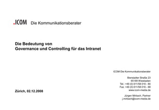 Die Kommunikationsberater




Die Bedeutung von
Governance und Controlling für das Intranet




                                              ICOM Die Kommunikationsberater

                                                           Bierstadter Straße 23
                                                              65189 Wiesbaden
                                                   Tel.: +49 (0) 611/58 016 - 80
                                                   Fax: +49 (0) 611/58 016 - 88
                                                            www.icom-media.de
Zürich, 02.12.2008
                                                       Jürgen Mirbach, Partner
                                                     j.mirbach@icom-media.de
 