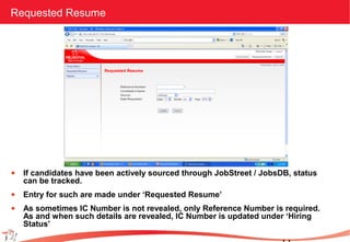 Requested Resume
• If candidates have been actively sourced through JobStreet / JobsDB, status
can be tracked.
• Entry for such are made under ‘Requested Resume’
• As sometimes IC Number is not revealed, only Reference Number is required.
As and when such details are revealed, IC Number is updated under ‘Hiring
Status’
 