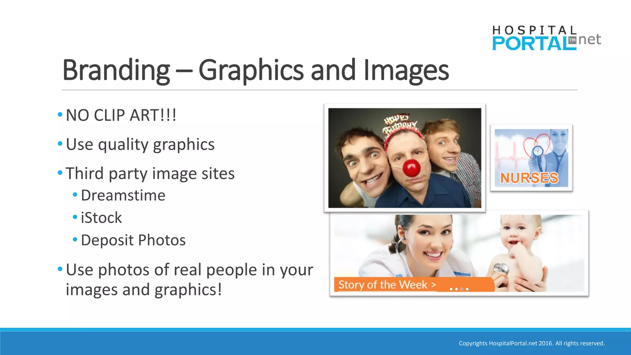 Copyrights HospitalPortal.net 2016. All rights reserved.
Branding – Graphics and Images
•NO CLIP ART!!!
•Use quality graphics
•Third party image sites
• Dreamstime
• iStock
• Deposit Photos
•Use photos of real people in your
images and graphics!
 
