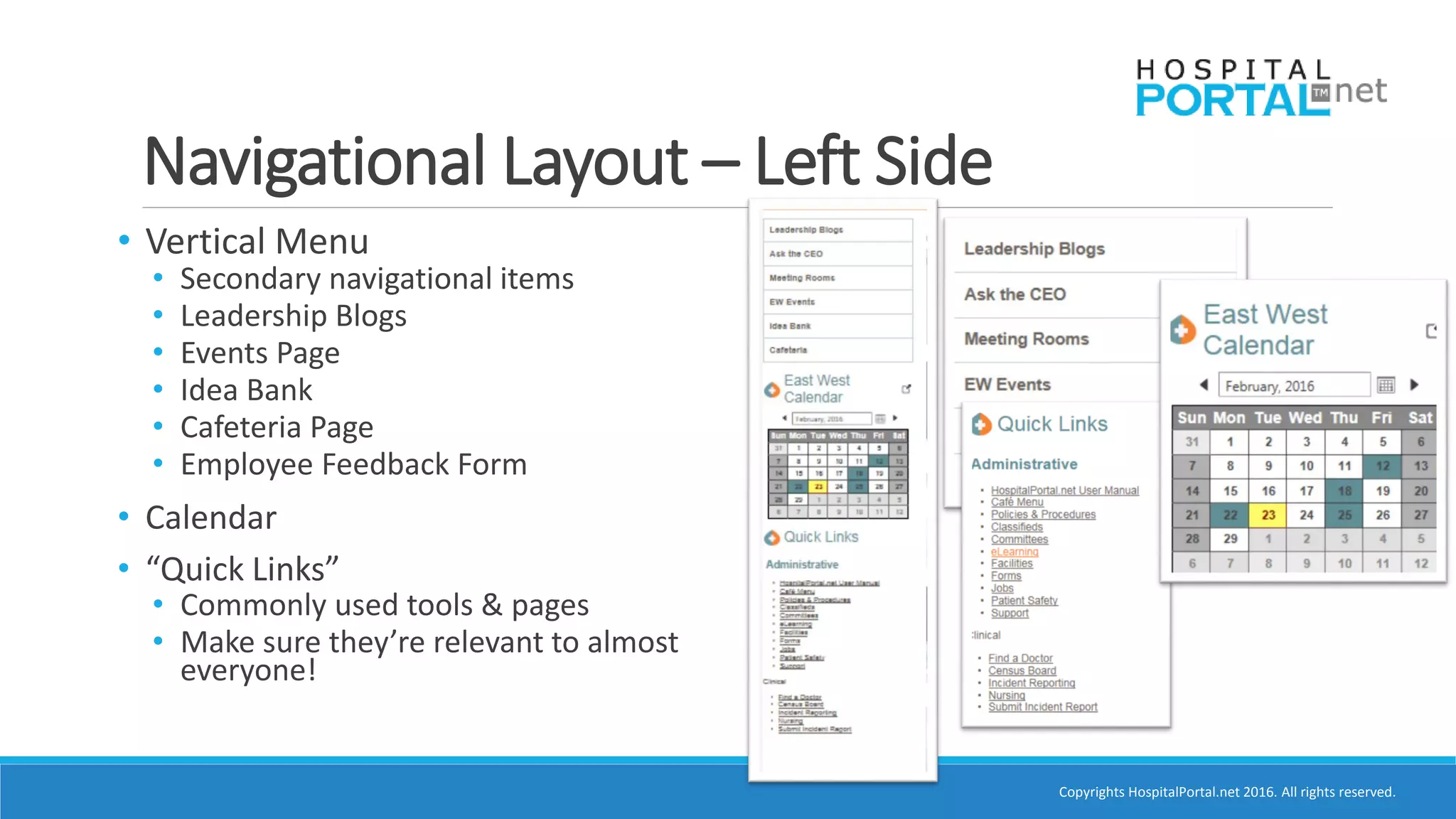 Copyrights HospitalPortal.net 2016. All rights reserved.
Navigational Layout – Left Side
• Vertical Menu
• Secondary navigational items
• Leadership Blogs
• Events Page
• Idea Bank
• Cafeteria Page
• Employee Feedback Form
• Calendar
• “Quick Links”
• Commonly used tools & pages
• Make sure they’re relevant to almost
everyone!
 