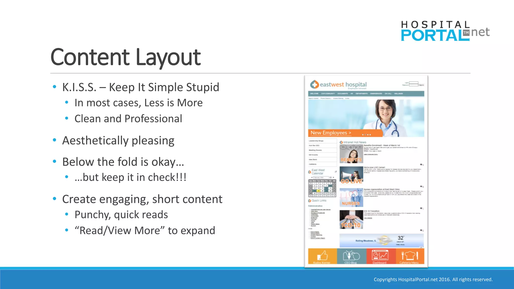 Copyrights HospitalPortal.net 2016. All rights reserved.
Content Layout
• K.I.S.S. – Keep It Simple Stupid
• In most cases, Less is More
• Clean and Professional
• Aesthetically pleasing
• Below the fold is okay…
• …but keep it in check!!!
• Create engaging, short content
• Punchy, quick reads
• “Read/View More” to expand
 