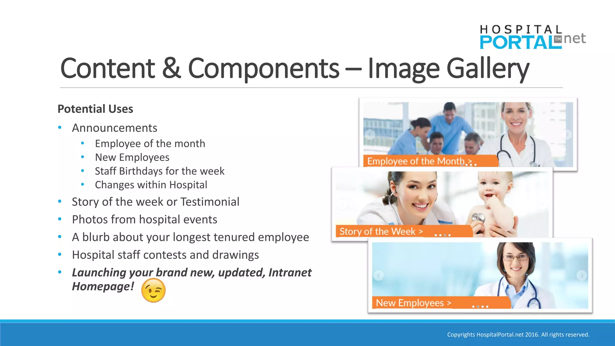 Copyrights HospitalPortal.net 2016. All rights reserved.
Content & Components – Image Gallery
Potential Uses
• Announcements
• Employee of the month
• New Employees
• Staff Birthdays for the week
• Changes within Hospital
• Story of the week or Testimonial
• Photos from hospital events
• A blurb about your longest tenured employee
• Hospital staff contests and drawings
• Launching your brand new, updated, Intranet
Homepage!
 