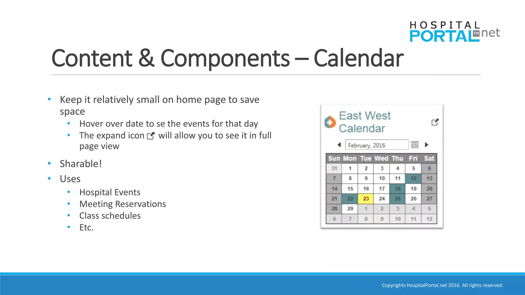 Copyrights HospitalPortal.net 2016. All rights reserved.
Content & Components – Calendar
• Keep it relatively small on home page to save
space
• Hover over date to se the events for that day
• The expand icon will allow you to see it in full
page view
• Sharable!
• Uses
• Hospital Events
• Meeting Reservations
• Class schedules
• Etc.
 