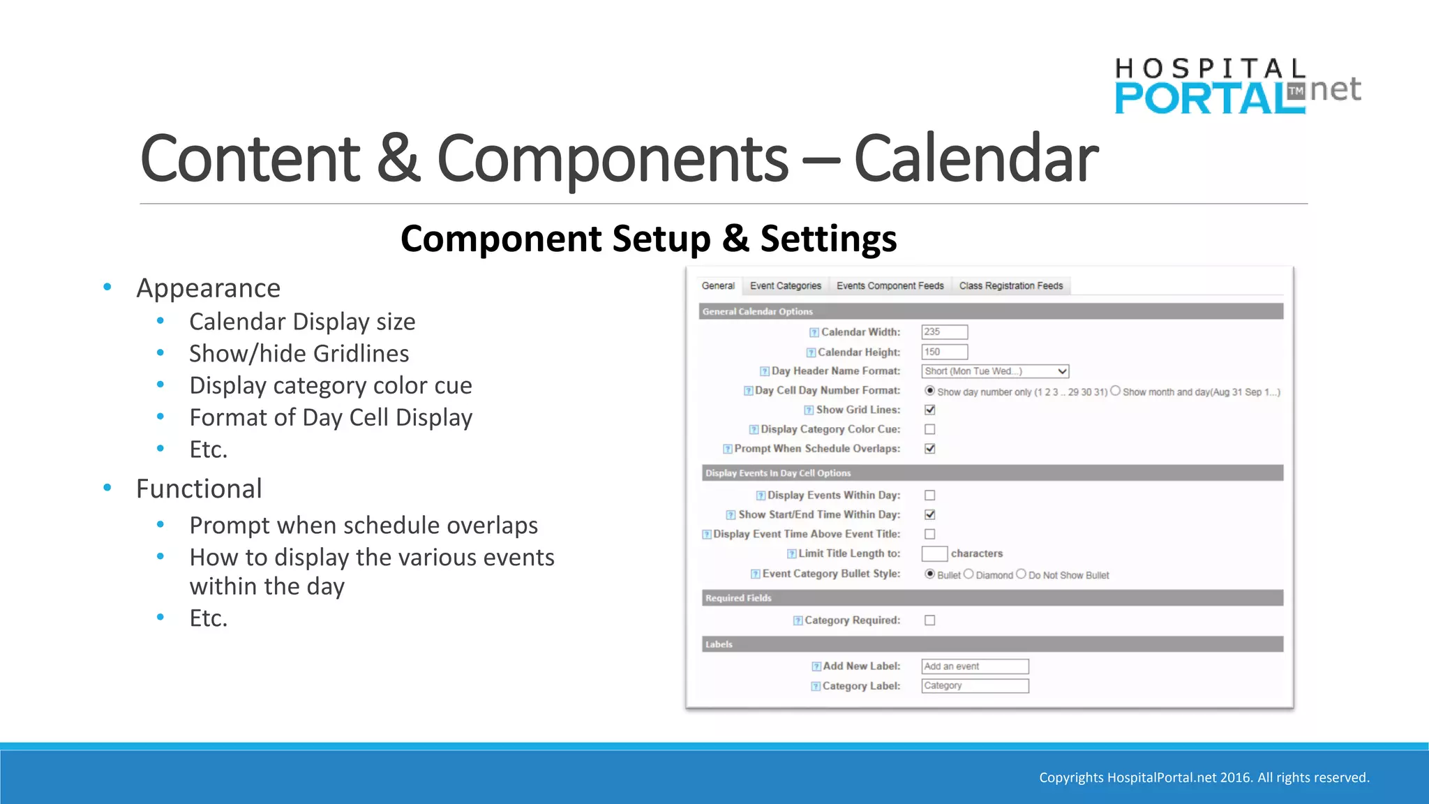 Copyrights HospitalPortal.net 2016. All rights reserved.
Content & Components – Calendar
Component Setup & Settings
• Appearance
• Calendar Display size
• Show/hide Gridlines
• Display category color cue
• Format of Day Cell Display
• Etc.
• Functional
• Prompt when schedule overlaps
• How to display the various events
within the day
• Etc.
 