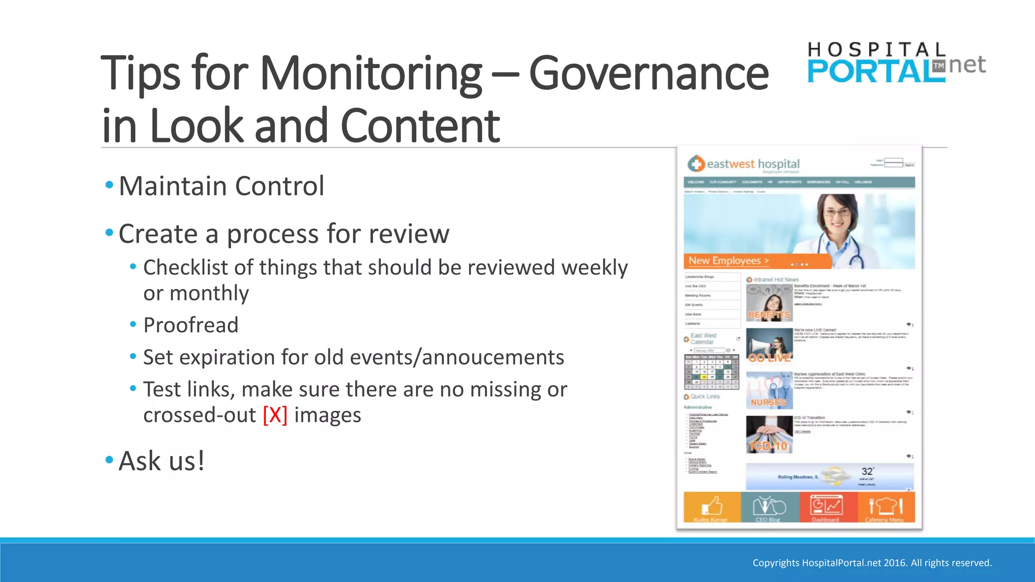 Copyrights HospitalPortal.net 2016. All rights reserved.
Tips for Monitoring – Governance
in Look and Content
•Maintain Control
•Create a process for review
• Checklist of things that should be reviewed weekly
or monthly
• Proofread
• Set expiration for old events/annoucements
• Test links, make sure there are no missing or
crossed-out [X] images
•Ask us!
 