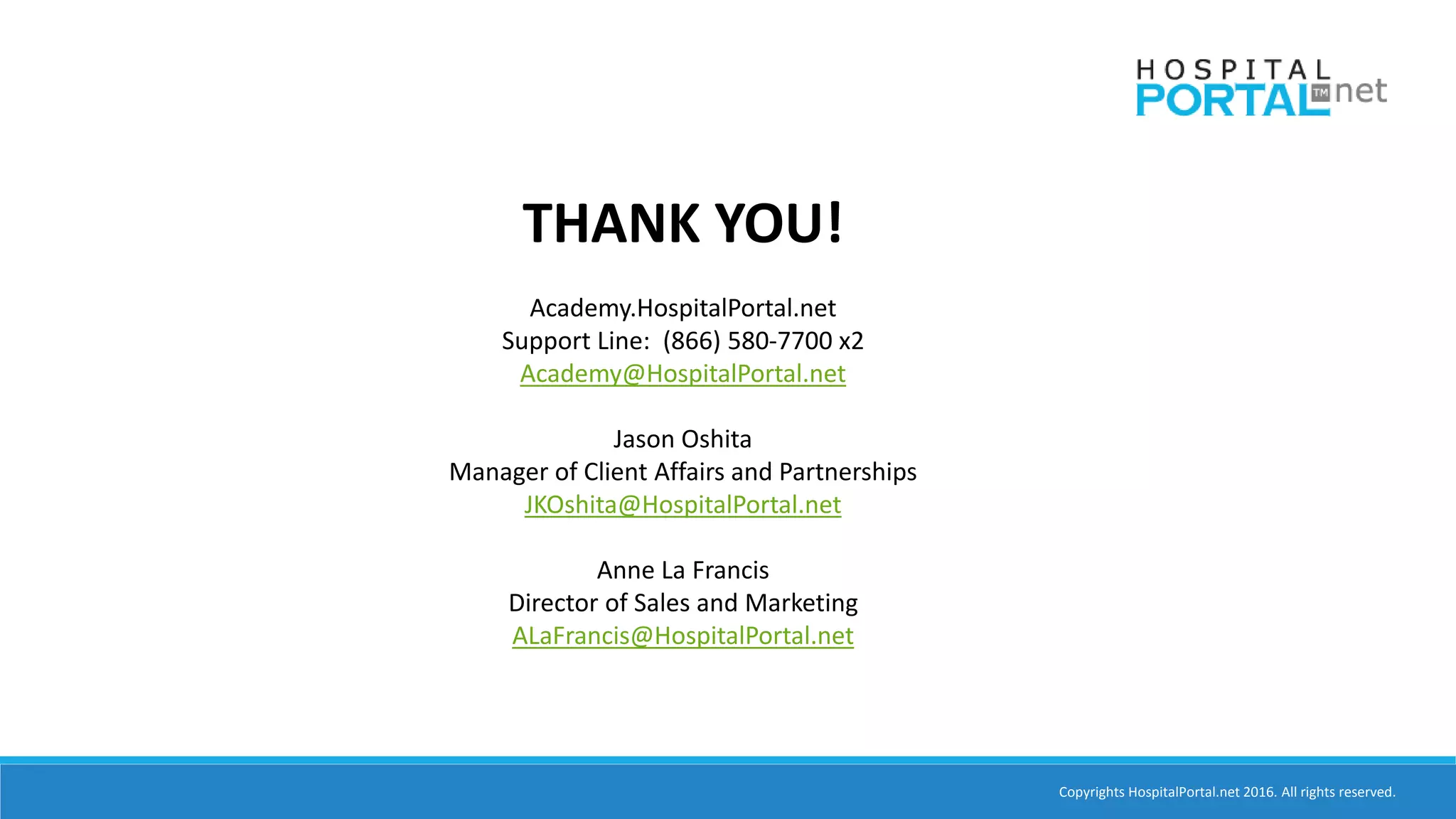 Copyrights HospitalPortal.net 2016. All rights reserved.
THANK YOU!
Academy.HospitalPortal.net
Support Line: (866) 580-7700 x2
Academy@HospitalPortal.net
Jason Oshita
Manager of Client Affairs and Partnerships
JKOshita@HospitalPortal.net
Anne La Francis
Director of Sales and Marketing
ALaFrancis@HospitalPortal.net
 