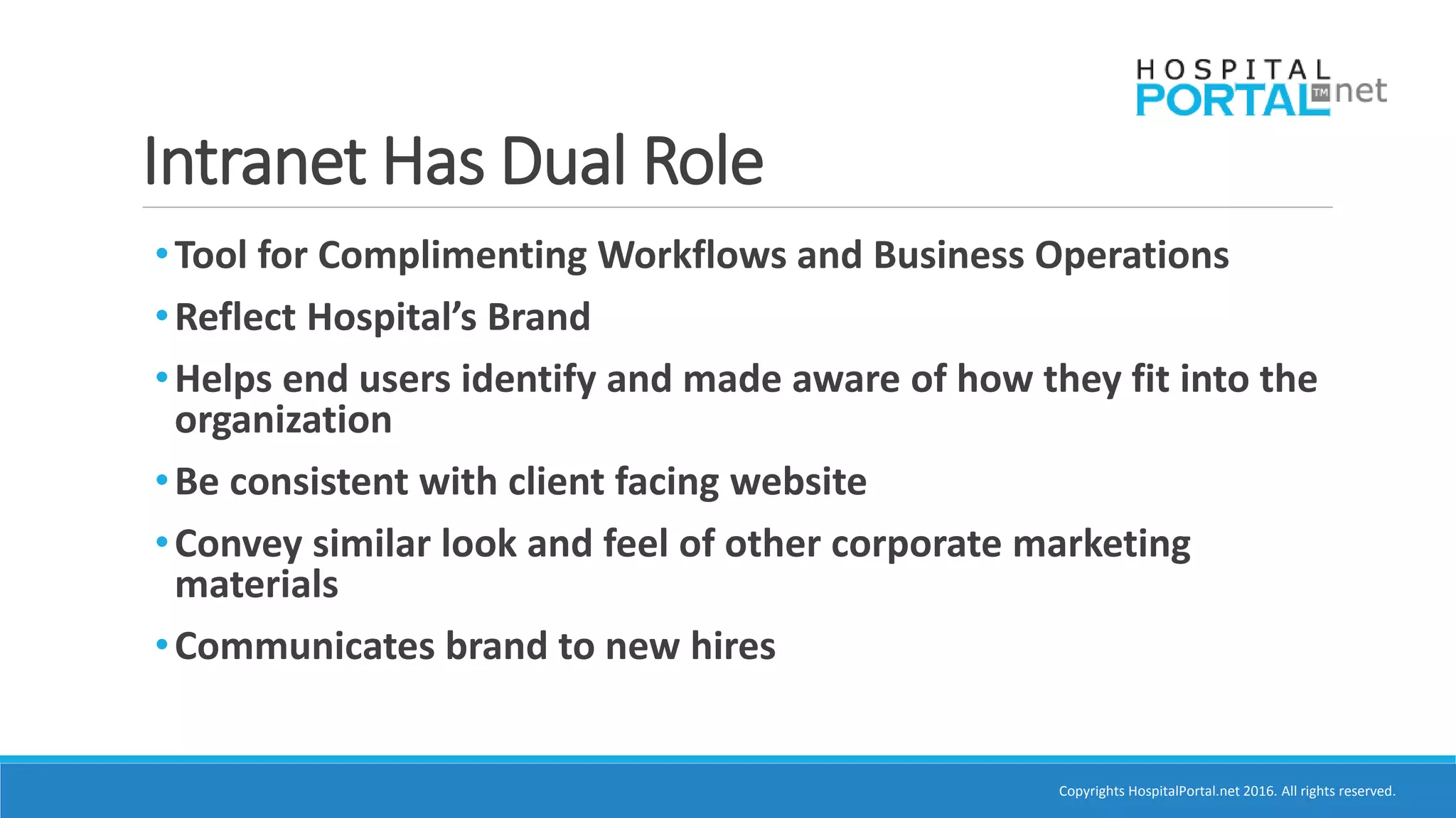 Copyrights HospitalPortal.net 2016. All rights reserved.
Intranet Has Dual Role
•Tool for Complimenting Workflows and Business Operations
•Reflect Hospital’s Brand
•Helps end users identify and made aware of how they fit into the
organization
•Be consistent with client facing website
•Convey similar look and feel of other corporate marketing
materials
•Communicates brand to new hires
 