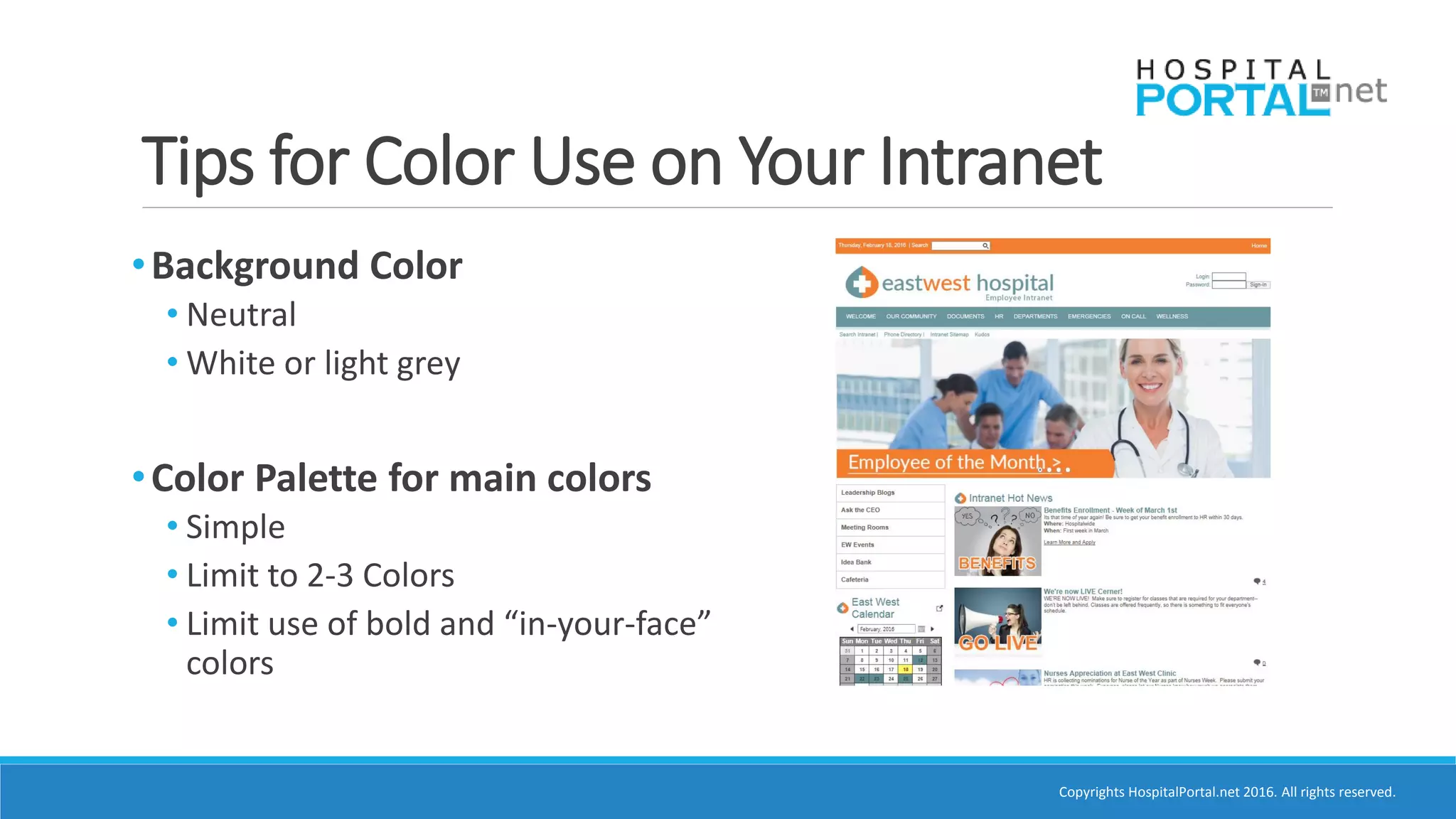 Copyrights HospitalPortal.net 2016. All rights reserved.
Tips for Color Use on Your Intranet
•Background Color
• Neutral
• White or light grey
•Color Palette for main colors
• Simple
• Limit to 2-3 Colors
• Limit use of bold and “in-your-face”
colors
 