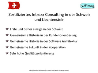 Zertifiziertes Intrexx Consulting in der Schweiz
und Liechtenstein
effimag Information Management AG, Wollerau www.effimag.com Brigitte Ilsanker
★ Erste und bisher einzige in der Schweiz
★ Gemeinsame Historie in der Kundenorientierung
★ Gemeinsame Historie in der Software Architektur
★ Gemeinsame Zukunft in der Kooperation
★ Sehr hohe Qualitätsorientierung
 