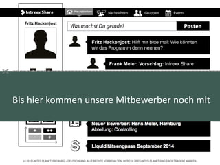 (c) 2013 UNITED PLANET, FREIBURG – DEUTSCHLAND. ALLE RECHTE VORBEHALTEN. INTREXX UND UNITED PLANET SIND EINGETRAGENE MARKEN.
Fritz Hackenjost: Hilft mir bitte mal: Wie könnten
wir das Programm denn nennen?
Frank Meier: Vorschlag: Intrexx Share
Warnung: Auslaufende Garantie:
MacBook Air, Apple, Nutzer: Tanja Schmid
Umsatzplanung aktueller Monat:
Alt: 323.443 Euro Neu: 432.232 Euro
Neuer Bewerber: Hans Meier, Hamburg
Abteilung: Controlling
Liquiditätsengpass September 2014
Fritz Hackenjost
Bis hier kommen unsere Mitbewerber noch mit

 