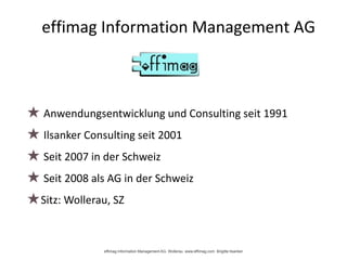 effimag Information Management AG
★ Anwendungsentwicklung und Consulting seit 1991
★ Ilsanker Consulting seit 2001
★ Seit 2007 in der Schweiz
★ Seit 2008 als AG in der Schweiz
★Sitz: Wollerau, SZ
effimag Information Management AG, Wollerau www.effimag.com Brigitte Ilsanker
 
