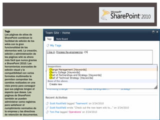 Tags
Las páginas de sitios de
SharePoint combinan la
facilidad de edición de los
wikis con la gran
funcionalidad de los
elementos web. La creación,
edición y administración de
las páginas wiki es ahora
más fácil que nunca gracias
a SharePoint 2010. Las
herramientas avanzadas de
edición visual y la
compatibilidad con varios
formatos multimedia le
permiten comprobar los
cambios realizados en una
vista previa para conseguir
que sus páginas tengan el
aspecto que desee. Las
páginas de SharePoint
también se pueden
administrar como registros
para satisfacer el
cumplimiento normativo de
la empresa y las directivas
de retención de documentos.
 