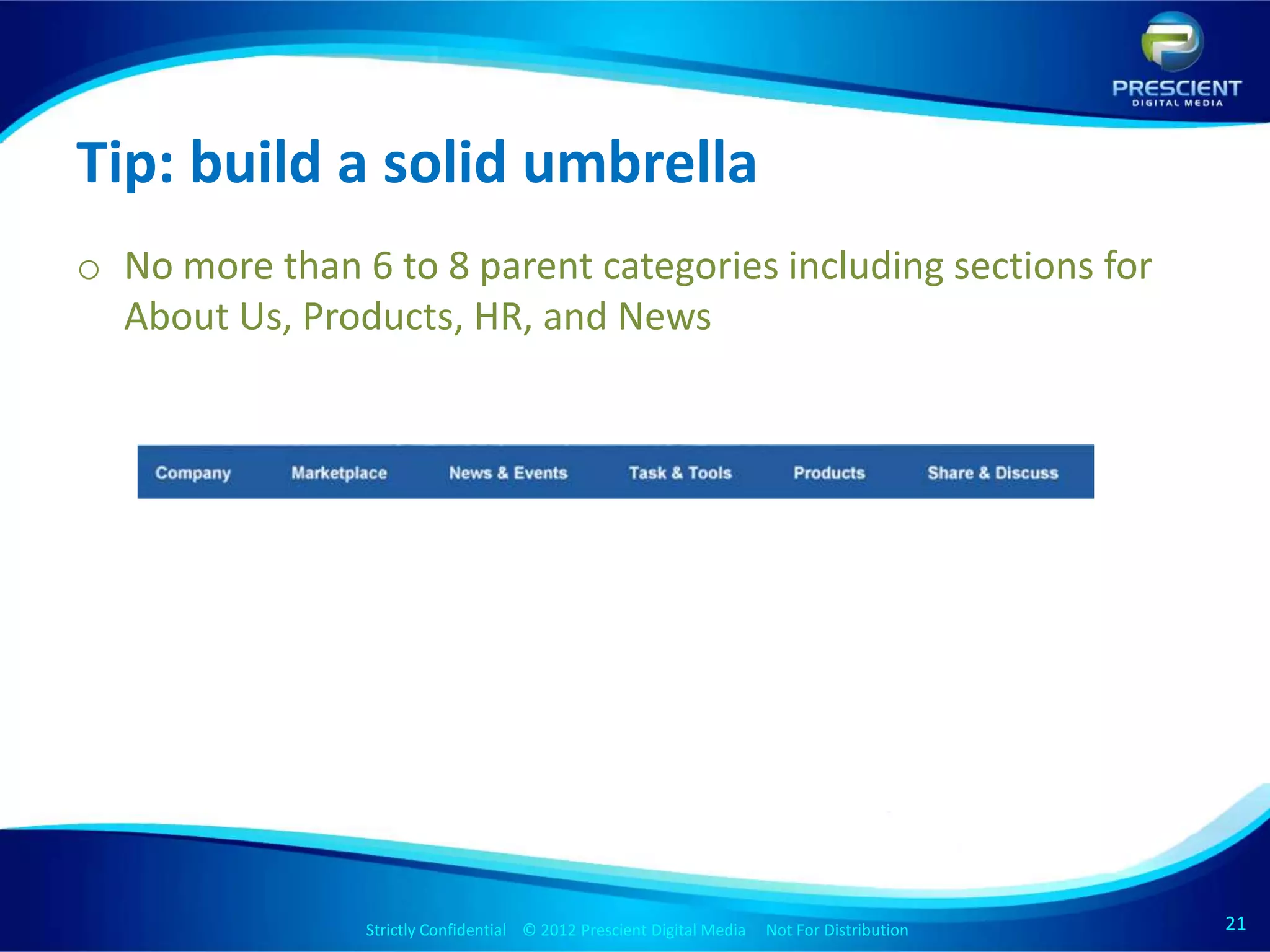 Tip: build a solid umbrella
o No more than 6 to 8 parent categories including sections for
  About Us, Products, HR, and News




                Strictly Confidential © 2012 Prescient Digital Media Not For Distribution
                                                        Strictly Confidential © 2009 Prescient Digital Media   Not For Distribution   21
                                                                                                                                      21
 