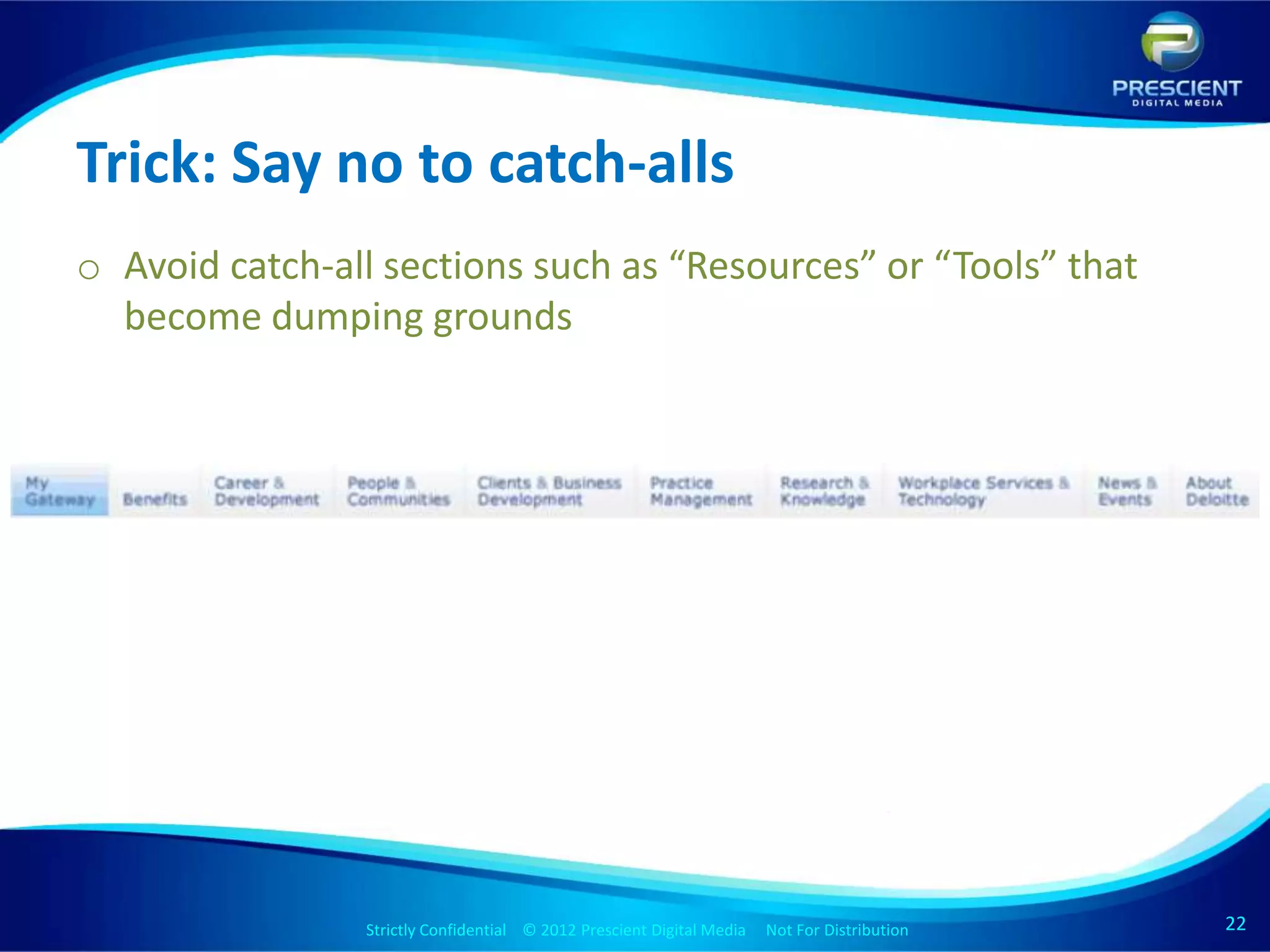 Trick: Say no to catch-alls
o Avoid catch-all sections such as “Resources” or “Tools” that
  become dumping grounds




                Strictly Confidential © 2012 Prescient Digital Media Not For Distribution
                                                        Strictly Confidential © 2009 Prescient Digital Media   Not For Distribution   22
                                                                                                                                      22
 