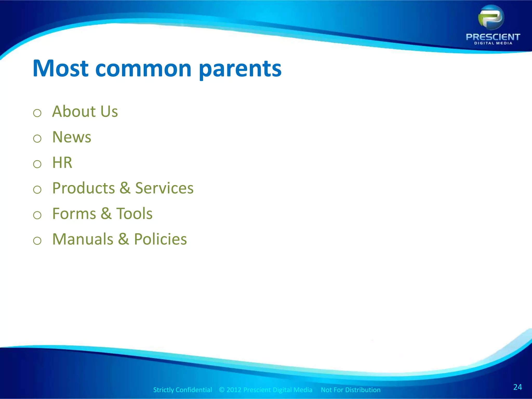 Most common parents
o   About Us
o   News
o   HR
o   Products & Services
o   Forms & Tools
o   Manuals & Policies




                 Strictly Confidential © 2012 Prescient Digital Media Not For Distribution
                                                         Strictly Confidential © 2009 Prescient Digital Media   Not For Distribution   24
                                                                                                                                       24
 
