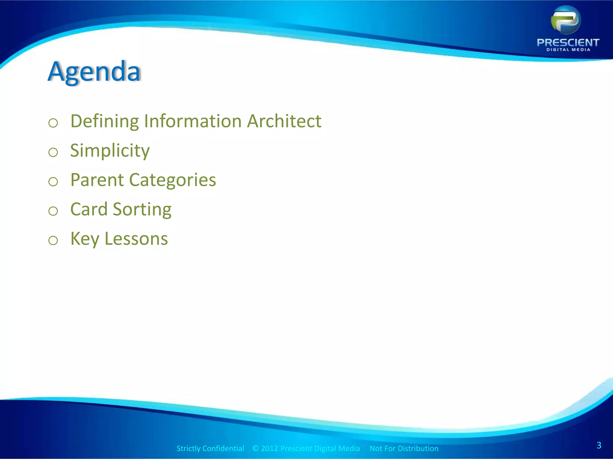 Agenda
o   Defining Information Architect
o   Simplicity
o   Parent Categories
o   Card Sorting
o   Key Lessons




                Strictly Confidential © 2012 Prescient Digital Media Not For Distribution
                                                        Strictly Confidential © 2009 Prescient Digital Media   Not For Distribution   3
 