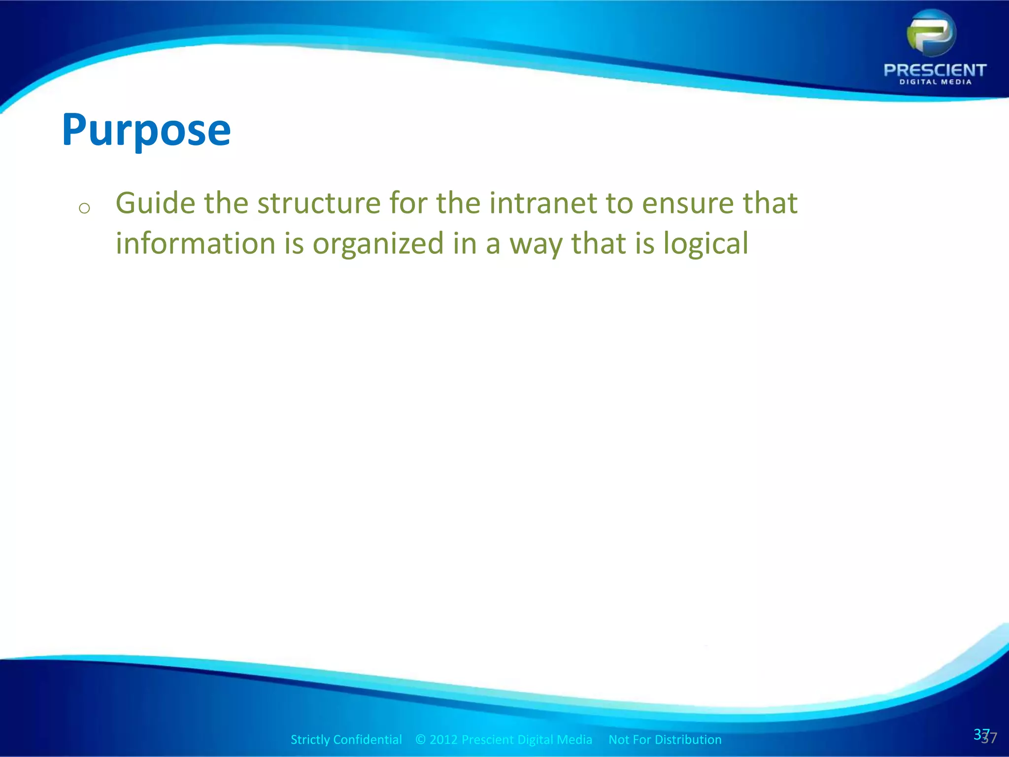 Purpose
o   Guide the structure for the intranet to ensure that
    information is organized in a way that is logical




                 Strictly Confidential © 2012 Prescient Digital Media Not For Distribution
                                                         Strictly Confidential © 2009 Prescient Digital Media   Not For Distribution   37
                                                                                                                                       37
                                                                                                                                        37
 