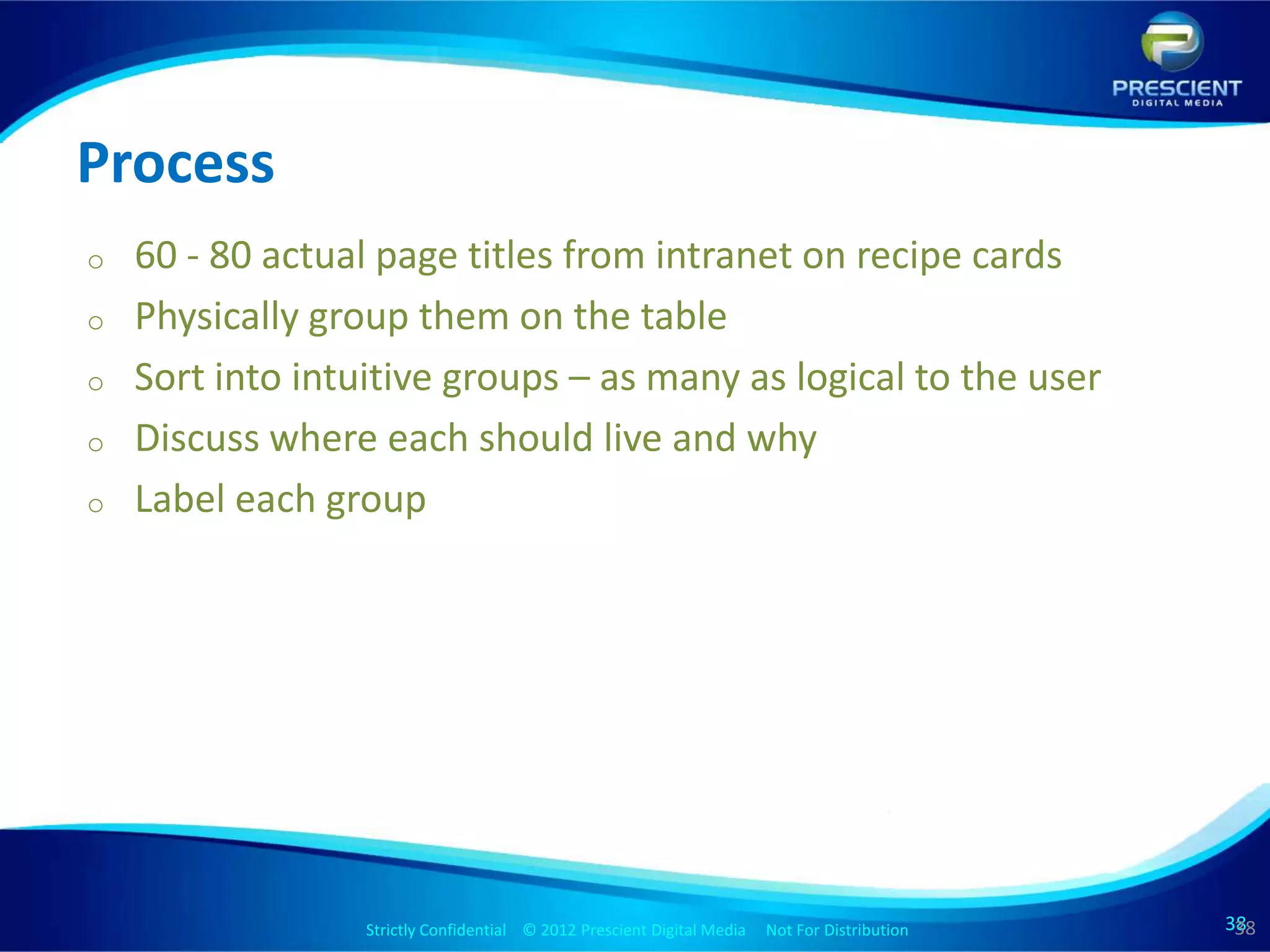 Process
o   60 - 80 actual page titles from intranet on recipe cards
o   Physically group them on the table
o   Sort into intuitive groups – as many as logical to the user
o   Discuss where each should live and why
o   Label each group




                  Strictly Confidential © 2012 Prescient Digital Media Not For Distribution
                                                          Strictly Confidential © 2009 Prescient Digital Media   Not For Distribution   38
                                                                                                                                        38
                                                                                                                                         38
 