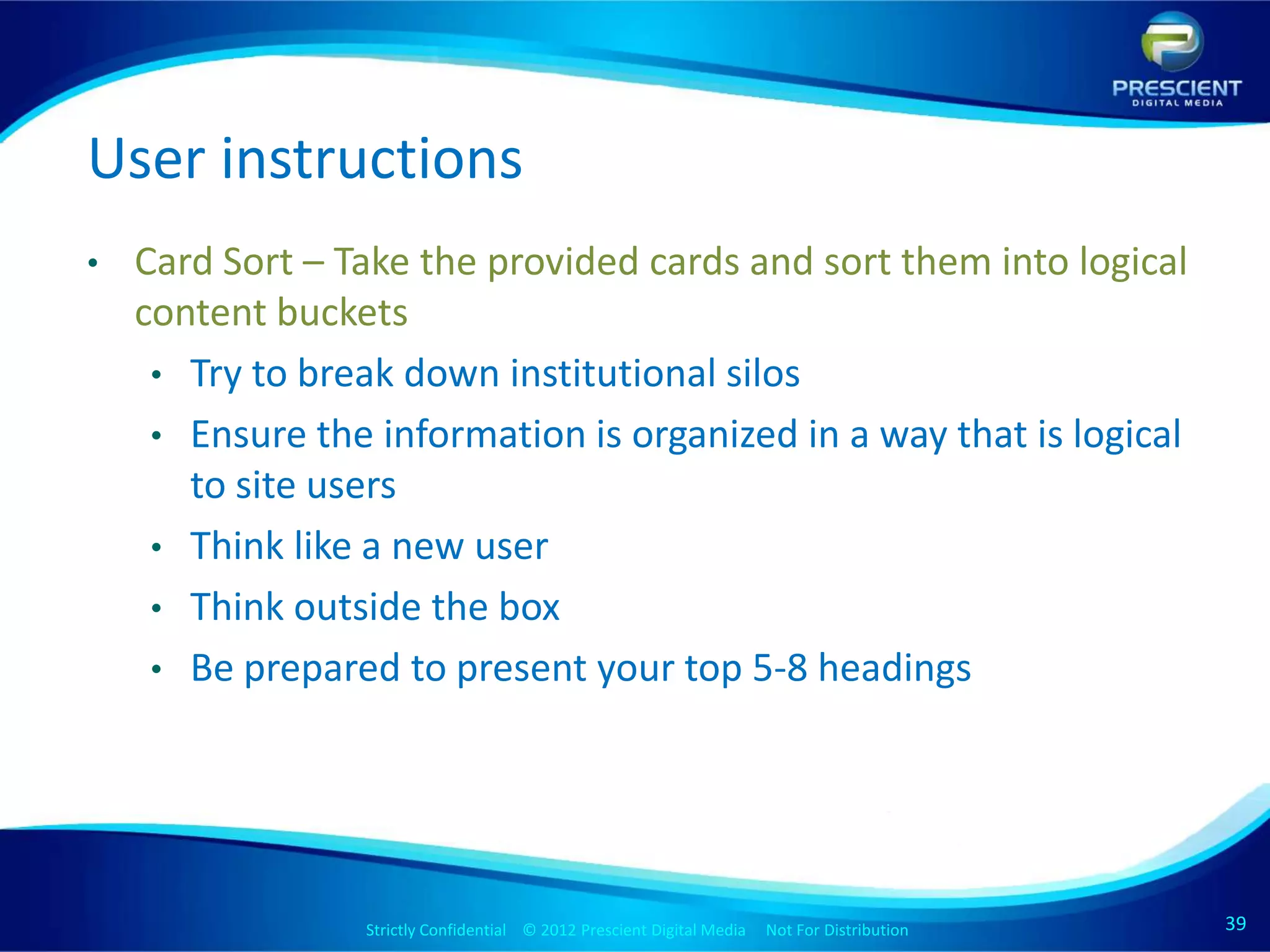 User instructions
•   Card Sort – Take the provided cards and sort them into logical
    content buckets
     • Try to break down institutional silos
     • Ensure the information is organized in a way that is logical
       to site users
     • Think like a new user
     • Think outside the box
     • Be prepared to present your top 5-8 headings




                 Strictly Confidential © 2012 Prescient Digital Media Not For Distribution
                                                         Strictly Confidential © 2009 Prescient Digital Media   Not For Distribution   39
                                                                                                                                       39
 