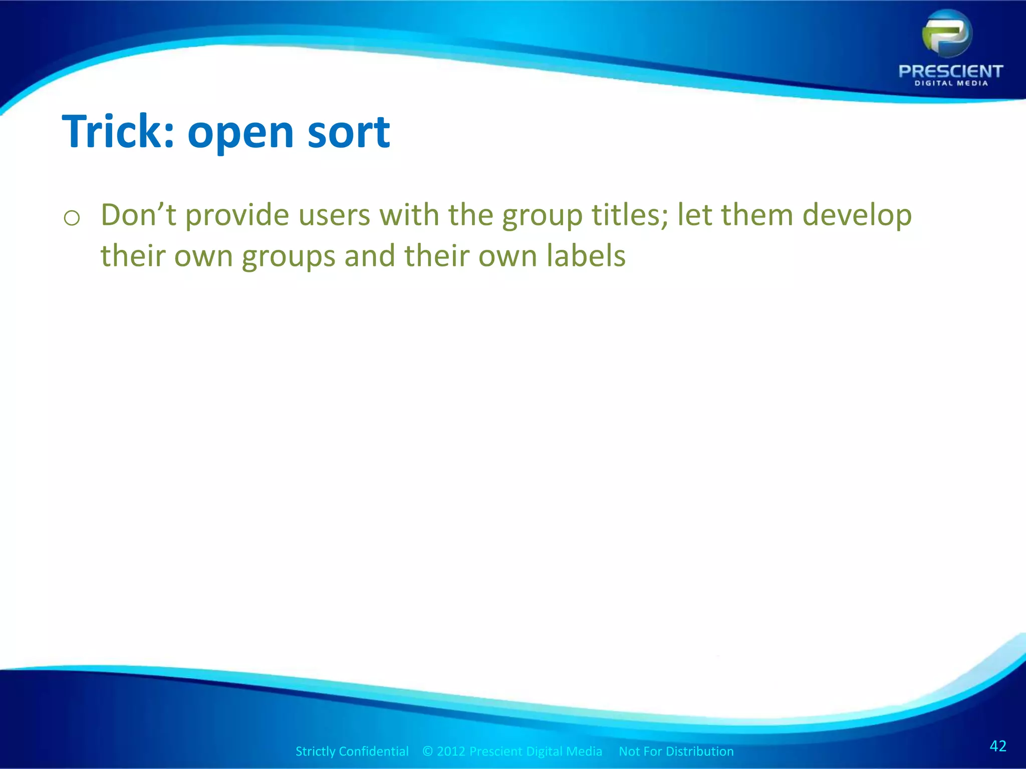 Trick: open sort
o Don’t provide users with the group titles; let them develop
  their own groups and their own labels




                Strictly Confidential © 2012 Prescient Digital Media Not For Distribution
                                                        Strictly Confidential © 2009 Prescient Digital Media   Not For Distribution   42
                                                                                                                                      42
 