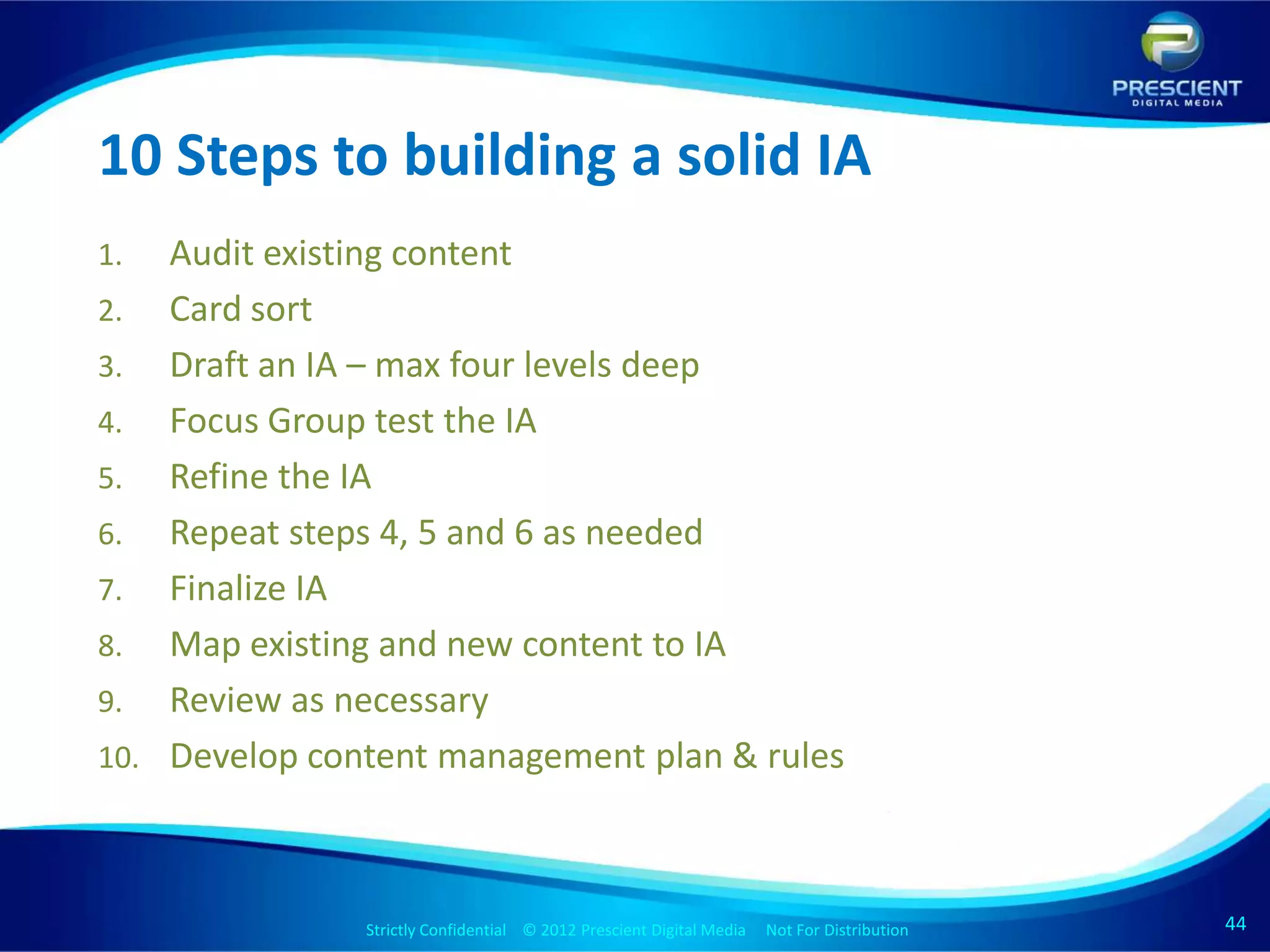 10 Steps to building a solid IA
1.  Audit existing content
2. Card sort
3. Draft an IA – max four levels deep
4. Focus Group test the IA
5. Refine the IA
6. Repeat steps 4, 5 and 6 as needed
7. Finalize IA
8. Map existing and new content to IA
9. Review as necessary
10. Develop content management plan & rules




               Strictly Confidential © 2012 Prescient Digital Media Not For Distribution
                                                       Strictly Confidential © 2009 Prescient Digital Media   Not For Distribution   44
                                                                                                                                     44
 