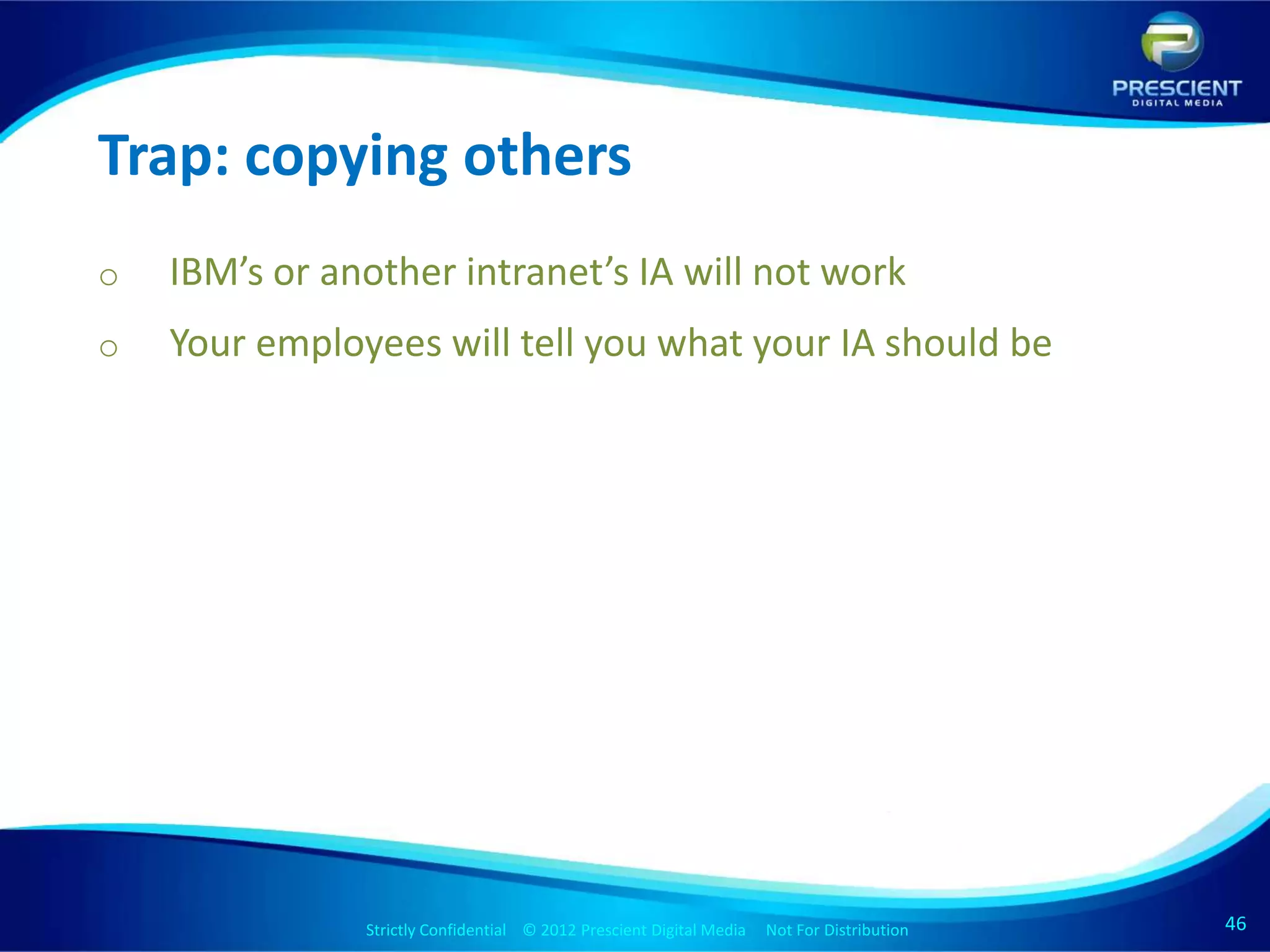 Trap: copying others
o   IBM’s or another intranet’s IA will not work
o   Your employees will tell you what your IA should be




               Strictly Confidential © 2012 Prescient Digital Media Not For Distribution
                                                       Strictly Confidential © 2009 Prescient Digital Media   Not For Distribution   46
                                                                                                                                     46
 
