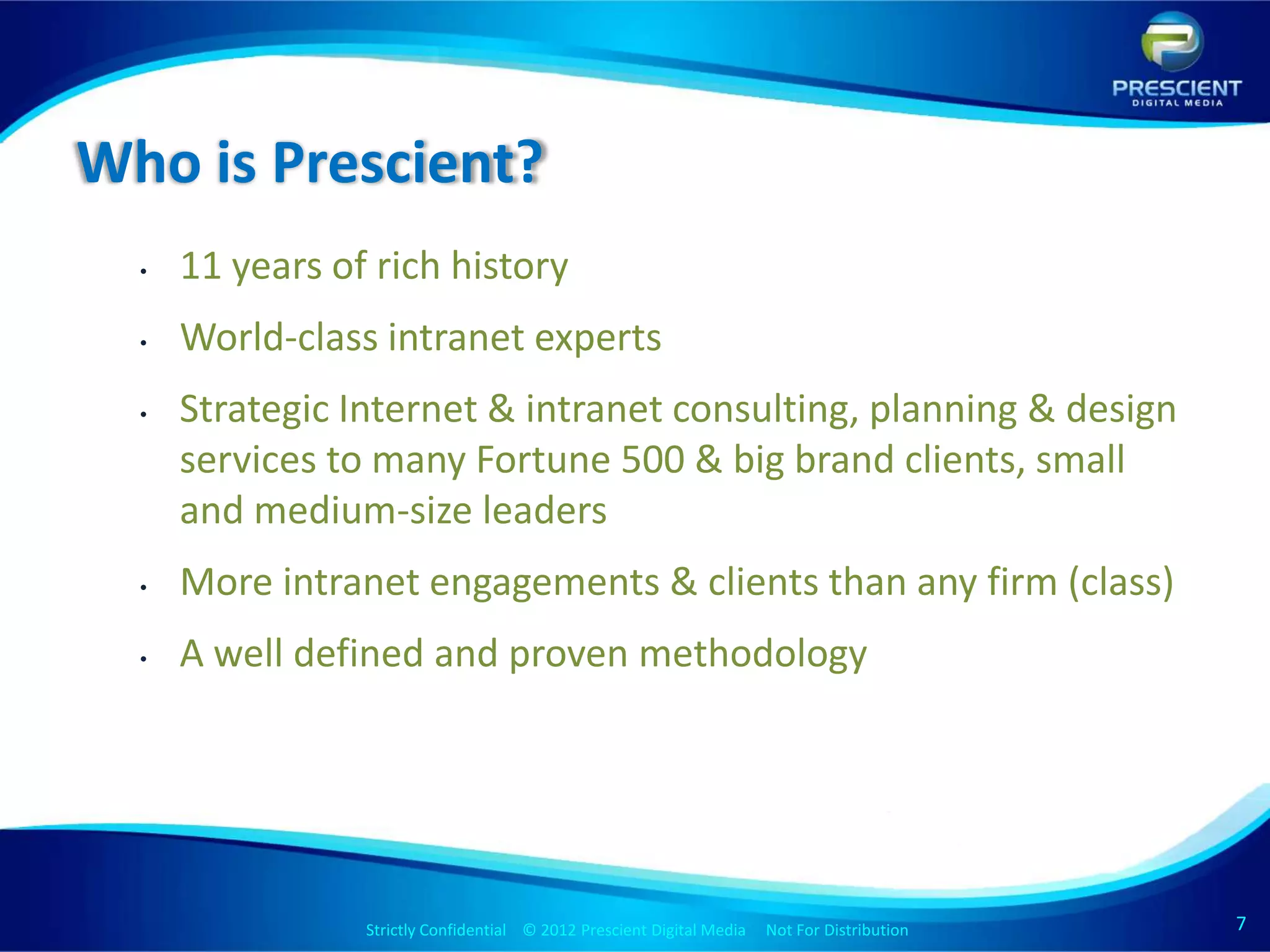 Who is Prescient?
  •   11 years of rich history
  •   World-class intranet experts
  •   Strategic Internet & intranet consulting, planning & design
      services to many Fortune 500 & big brand clients, small
      and medium-size leaders
  •   More intranet engagements & clients than any firm (class)
  •   A well defined and proven methodology




                 Strictly Confidential © 2012 Prescient Digital Media Not For Distribution
                                                         Strictly Confidential © 2009 Prescient Digital Media   Not For Distribution   7
 