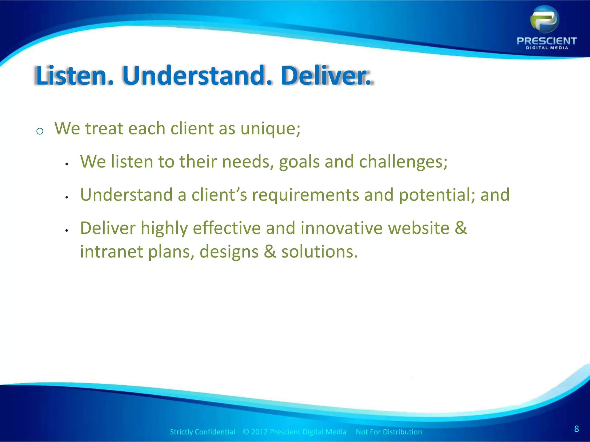 Listen. Understand. Deliver.
o   We treat each client as unique;
     •   We listen to their needs, goals and challenges;
     •   Understand a client’s requirements and potential; and
     •   Deliver highly effective and innovative website &
         intranet plans, designs & solutions.




                    Strictly Confidential © 2012 Prescient Digital Media Not For Distribution
                                                            Strictly Confidential © 2009 Prescient Digital Media   Not For Distribution   8
 