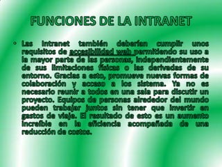 FUNCIONES DE LA INTRANETLas Intranet también deberían cumplir unos requisitos de accesibilidad web permitiendo su uso a la mayor parte de las personas, independientemente de sus limitaciones físicas o las derivadas de su entorno. Gracias a esto, promueve nuevas formas de colaboración y acceso a los sistema. Ya no es necesario reunir a todos en una sala para discutir un proyecto. Equipos de personas alrededor del mundo pueden trabajar juntos sin tener que invertir en gastos de viaje. El resultado de esto es un aumento increíble en la eficiencia acompañada de una reducción de costos.