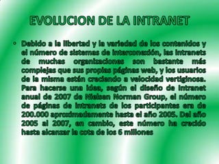 EVOLUCION DE LA INTRANETDebido a la libertad y la variedad de los contenidos y el número de sistemas de interconexión, las intranets de muchas organizaciones son bastante más complejas que sus propias páginas web, y los usuarios de la misma están creciendo a velocidad vertiginosa. Para hacerse una idea, según el diseño de Intranet anual de 2007 de Nielsen Norman Group, el número de páginas de intranets de los participantes era de 200.000 aproximadamente hasta el año 2005. Del año 2005 al 2007, en cambio, este número ha crecido hasta alcanzar la cota de los 6 millones