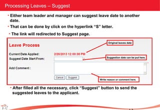 Processing Leaves – Suggest
• Either team leader and manager can suggest leave date to another
date.
• That can be done by click on the hyperlink “S” letter.
• The link will redirected to Suggest page.
Original leaves date
Suggestion date can be put here.
Write reason or comment here.
• After filled all the necessary, click “Suggest” button to send the
suggested leaves to the applicant.
 