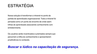 ESTRATÉGIA
Nossa solução é transformar a intranet no ponto de
partida de aprendizado organizacional. Toda a intranet foi
pensada como um ponto de encontro de onde saem
trilhas de aprendizado associando conhecimento com
entretenimento.
Os usuários serão incentivados e premiados sempre que
percorrem a trilha do conhecimento e apresentarem
proeficiência no conteúdo.
Buscar o lúdico na capacitação de segurança.
 