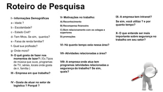 Roteiro de Pesquisa
I - Informações Demográficas
a - Idade ?
b - Escolaridade?
c - Estado Civil?
d- Tem filhos. Se sim, quantos?
e - Faixa de renda familiar?
f- Qual sua profissão?
g- Onde mora?
II- O quê gosta de fazer nos
momentos de lazer? ( Ex.Tipos
de música que ouve, programas
de TV, séries, locais onde gosta
de ir, família )
III - Empresa em que trabalha?
IV - Gosta de atuar no setor de
logística ? Porquê ?
V- Motivações no trabalho:
A) Reconhecimento
B) Recompensa financeira
C) Bom relacionamento com os colegas e
superiores
D) promoções
VI- Há quanto tempo esta nessa área?
VII- Atividades relacionadas a área?
VIII- A empresa onde atua tem
programas /atividades relacionadas a
segurança do trabalho? Se sim,
quais?
IX- A empresa tem intranet?
Se sim, você utiliza ? e por
quanto tempo?
X- O que entende ser mais
importante sobre segurança no
trabalho em seu setor?
 