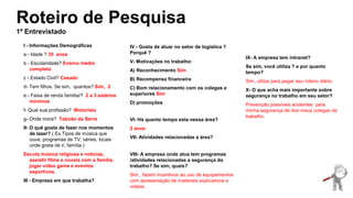 Roteiro de Pesquisa
1º Entrevistado
I - Informações Demográficas
a - Idade ? 35 anos
b - Escolaridade? Ensino médio
completo
c - Estado Civil? Casado
d- Tem filhos. Se sim, quantos? Sim, 2
e - Faixa de renda familiar? 2 a 3 salários
mínimos
f- Qual sua profissão? Motorista
g- Onde mora? Taboão da Serra
II- O quê gosta de fazer nos momentos
de lazer? ( Ex.Tipos de música que
ouve, programas de TV, séries, locais
onde gosta de ir, família )
Escuta música religiosa e notícias,
assistir filme e novela com a família,
jogar video game e eventos
esportivos.
III - Empresa em que trabalha?
IV - Gosta de atuar no setor de logística ?
Porquê ?
V- Motivações no trabalho:
A) Reconhecimento Sim
B) Recompensa financeira
C) Bom relacionamento com os colegas e
superiores Sim
D) promoções
VI- Há quanto tempo esta nessa área?
2 anos
VII- Atividades relacionadas a área?
VIII- A empresa onde atua tem programas
/atividades relacionadas a segurança do
trabalho? Se sim, quais?
Sim, fazem incentivos ao uso de equipamentos
com apresentação de materiais explicativos e
vídeos.
IX- A empresa tem intranet?
Se sim, você utiliza ? e por quanto
tempo?
Sim, utiliza para pegar seu roteiro diário.
X- O que acha mais importante sobre
segurança no trabalho em seu setor?
Prevenção possíveis acidentes para
minha segurança de dos meus colegas de
trabalho.
 