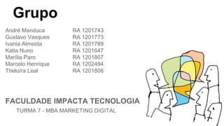 Grupo
André Manduca RA 1201743
Gustavo Vasques RA 1201773
Ivania Almeida RA 1201789
Katia Nuno RA 1201647
Marília Paro RA 1201807
Marcelo Henrique RA 1202494
Theluíra Leal RA 1201806
FACULDADE IMPACTA TECNOLOGIA
TURMA 7 - MBA MARKETING DIGITAL
 