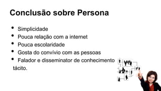 Conclusão sobre Persona
• Simplicidade
• Pouca relação com a internet
• Pouca escolaridade
• Gosta do convívio com as pessoas
• Falador e disseminator de conhecimento
tácito.
 