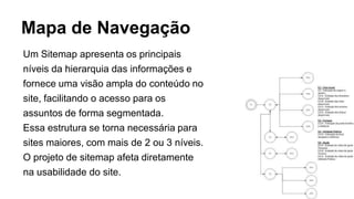 Mapa de Navegação
Um Sitemap apresenta os principais
níveis da hierarquia das informações e
fornece uma visão ampla do conteúdo no
site, facilitando o acesso para os
assuntos de forma segmentada.
Essa estrutura se torna necessária para
sites maiores, com mais de 2 ou 3 níveis.
O projeto de sitemap afeta diretamente
na usabilidade do site.
 