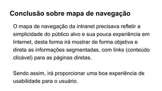 Conclusão sobre mapa de navegação
O mapa de navegação da intranet precisava refletir a
simplicidade do público alvo e sua pouca experiência em
Internet, desta forma irá mostrar de forma objetiva e
direta as informações segmentadas, com links (conteúdo
clicável) para as páginas diretas.
Sendo assim, irá proporcionar uma boa experiência de
usabilidade para o usuário.
 