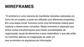 WIREFRAMES
“O wireframe é uma maneira de manifestar decisões realizadas em
torno de um projeto, e pode ser utilizado com diferentes propósitos.
Em uma etapa inicial, funciona como uma ferramenta criativa para
explorar e desenvolver conceitos. Neste momento é esperado que
tenha muitas transformações para testar possibilidades de
organização visual de elementos e para materializar o que até então
se mantinha apenas na imaginação de cada um
dos envolvidos na arquitetura de informação.”
 