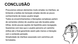 CONCLUSÃO
Procuramos colocar elementos muito simples na interface, se
limitando a botões de transição simples devido ao pouco
conhecimento de nosso usuário target.
Todos os encaminhamentos e liberações complexas partem
de comandos (clicks) de usuários que são levados pelas
trilhas, tendo poucas opções de hiperlinks para navegação.
Queremos com isso que o usuário percorra um caminho
(trilha) até o final garantindo assim pelo menos a interação
com o conteúdo pensado.
Simplicidade de interface associado com caminhos pré
formatados.
 