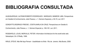 BIBLIOGRAFIA CONSULTADA
ALBUQUERQUE, ALFRAM ROBERTO RODRIGUES ; MARQUES, MAMEDE LIMA. Perspectivas
em Gestão & Conhecimento, João Pessoa, v. 1, Número Especial, p. 60-72, out. 2011
GONZATTO,RODRIGO FREESE ; COSTA,KARLA DA CRUZ. Perspectivas em Gestão &
Conhecimento, João Pessoa, v. 1, Número Especial, p. 160-181, out. 2011.
ROSENFELD, LOUIS, MORVILLE, PETER. Information Architecture for the world wide web.
Sebastopol, CA: O’Reilly, 1998.
KRUG, STEVE. Não Me faça Pensar - Usabilidade na Web - Rio de Janeiro: Alta Books, 2008
 