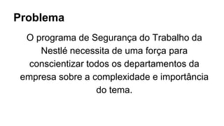 Problema
O programa de Segurança do Trabalho da
Nestlé necessita de uma força para
conscientizar todos os departamentos da
empresa sobre a complexidade e importância
do tema.
 
