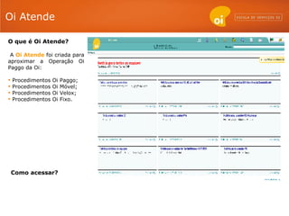 Oi Atende O que é Oi Atende? A  Oi Atende  foi criada para aproximar a Operação Oi Paggo da Oi: Procedimentos Oi Paggo; Procedimentos Oi Móvel; Procedimentos Oi Velox; Procedimentos Oi Fixo. Como acessar? 