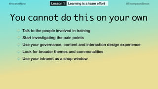 @ThompsonSimon#IntranetNow Lesson 1 Learning is a team effort
You cannot do this on your own
Talk to the people involved in training
Start investigating the pain points
Use your governance, content and interaction design experience
Look for broader themes and commonalities
Use your intranet as a shop window
 