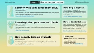 @ThompsonSimon#IntranetNow Lesson 2 Sharpen up your comms
New security training available
05 October 2018
IT and training are proud to announce new training for you to become security
compliant. Click here to read more
Security Wise Saira saves client £80K
05 October 2018
Saira Brooking is the toast of the Huddersﬁeld oﬃce thanks to some quick thinking
and the Security Wise training she took this summer. 

Learn to be Security Wise like Saira
Learn to protect your team and clients
Security Wise is here to give you the skills you need to keep ahead of cyber
threats. 

Sign up for Security Wise
05 October 2018
Crypto CoP
Meetup Putting the Lock in Blockchain
5.30pm 27 Sept 2018 
London office canteen 
For more, join the Crypto Group
Marie Duncan is the new Chair of the CISL
Standards Committee. She says she was
elected because of our collective hard
work to raise industry standards. 
Join Marie for Where Next in the Industry
Marie is Standards bearer
We’re creating a new grade for
statisticians with comprehensive training
to upgrade your skills from Excel to Data
Analysis and MI.
Try the new MI assessment today
Make it big in Big Data!
 