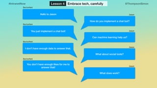 @ThompsonSimon#IntranetNow Lesson 4 Embrace tech, carefully
How do you implement a chat bot?
Hello to Jason
You just implement a chat bot!
What about social tools?
Can machine learning help us?
I don’t have enough data to answer that.
You don’t have enough likes for me to
answer that!
Jason
Jason
Jason
Doctorbot
Doctorbot
Doctorbot
Doctorbot
What does work?
Jason
 