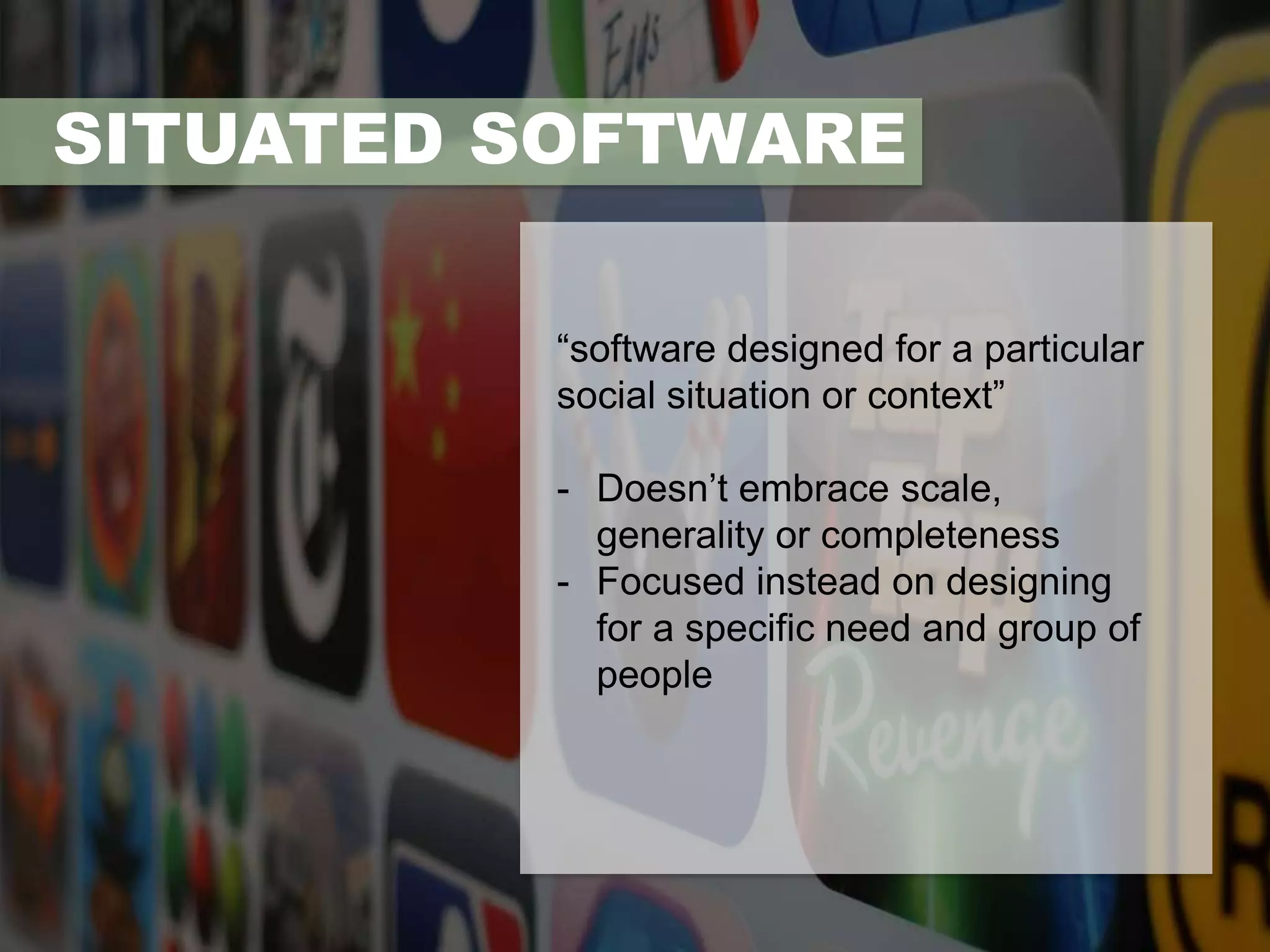 SITUATED SOFTWARE 
“software designed for a particular 
social situation or context” 
- Doesn’t embrace scale, 
generality or completeness 
- Focused instead on designing 
for a specific need and group of 
people 
 