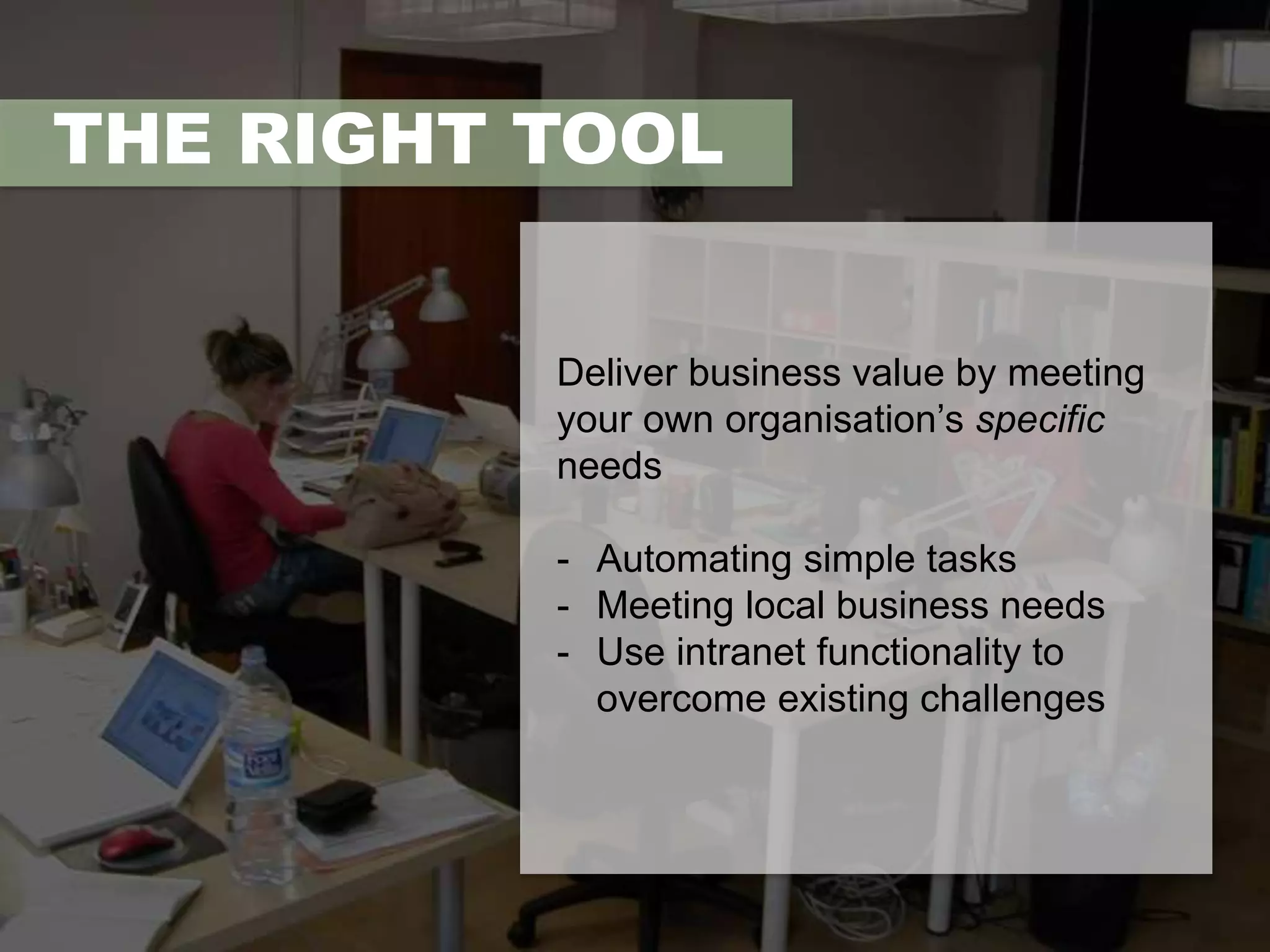 THE RIGHT TOOL 
Deliver business value by meeting 
your own organisation’s specific 
needs 
- Automating simple tasks 
- Meeting local business needs 
- Use intranet functionality to 
overcome existing challenges 
 